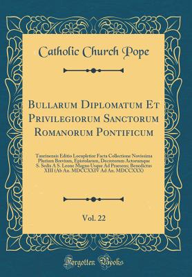 Bullarum Diplomatum Et Privilegiorum Sanctorum Romanorum Pontificum, Vol. 22: Taurinensis Editio Locupletior Facta Collectione Novissima Plurium Brevium, Epistolarum, Decretorum Actorumque S. Sedis a S. Leone Magno Usque Ad Praesens; Benedictus XIII (AB a - Pope, Catholic Church