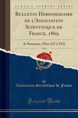 Bulletin Hebdomadaire de L'Association Scientifique de France, 1869, Vol. 6: 2e Semestre, (Nos 127 a 152) (Classic Reprint) - France, Association Scientifique De