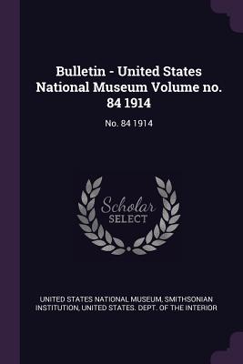 Bulletin - United States National Museum Volume no. 84 1914: No. 84 1914 - United States National Museum (Creator), and Institution, Smithsonian, and United States Dept of the Interior (Creator)