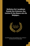 Bulletins De L'acadmie Royale Des Sciences, Des Lettres Et Des Beaux-arts De Belgique...