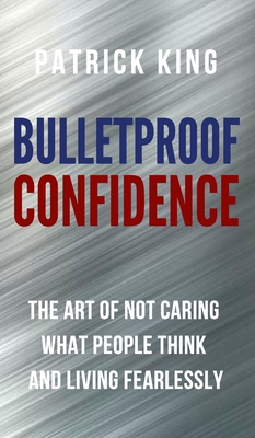 Bulletproof Confidence: The Art of Not Caring What People Think and Living Fearlessly - King, Patrick