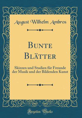 Bunte Bltter: Skizzen Und Studien Fr Freunde Der Musik Und Der Bildenden Kunst (Classic Reprint) - Ambros, August Wilhelm