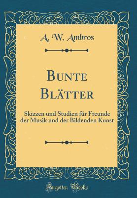 Bunte Bl?tter: Skizzen Und Studien F?r Freunde Der Musik Und Der Bildenden Kunst (Classic Reprint) - Ambros, August Wilhelm