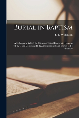 Burial in Baptism [microform]: a Colloquy in Which the Claims of Ritual Baptism in Romans VI. 3, 4, and Colossians II. 12, Are Examined and Shown to Be Visionary - Wilkinson, T L (Thomas Lottridge) (Creator)
