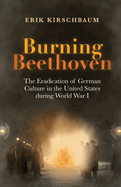 Burning Beethoven: Burning Beethoven. The Eradication of German Culture in The United States During World War I