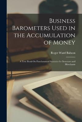 Business Barometers Used in the Accumulation of Money: A Text Book On Fundamental Statistics for Investors and Merchants - Babson, Roger Ward