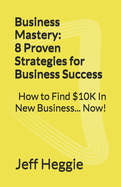Business Mastery: 8 Proven Strategies for Business Success: How to Find $10K In New Business Now