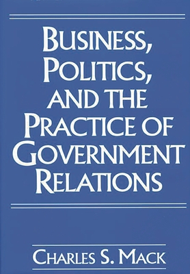 Business, Politics, and the Practice of Government Relations - Mack, Charles