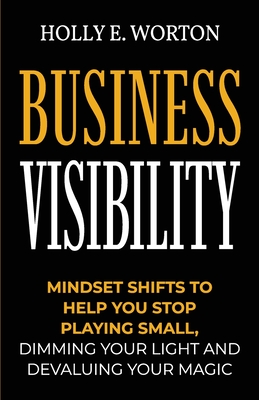 Business Visibility: Mindset Shifts to Help You Stop Playing Small, Dimming Your Light and Devaluing Your Magic - Worton, Holly E