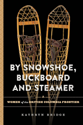 By Snowshoe, Buckboard and Steamer: Women of the British Columbia Frontier - Bridge, Kathryn