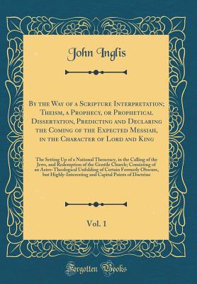 By the Way of a Scripture Interpretation; Theism, a Prophecy, or Prophetical Dissertation, Predicting and Declaring the Coming of the Expected Messiah, in the Character of Lord and King, Vol. 1: The Setting Up of a National Theocracy, in the Calling of Th - Inglis, John