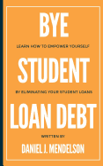 Bye Student Loan Debt: Learn How to Empower Yourself by Eliminating Your Student Loans