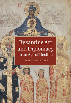 Byzantine Art and Diplomacy in an Age of Decline - Hilsdale, Cecily J, Dr.