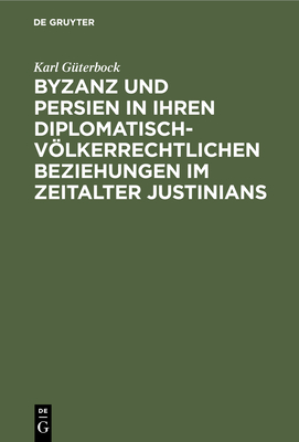 Byzanz Und Persien in Ihren Diplomatisch-Vlkerrechtlichen Beziehungen Im Zeitalter Justinians: Ein Beitrag Zur Geschichte Des Vlkerrechts - Gterbock, Karl