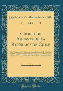 Cdigo de Aduanas de la Repblica de Chile: Que Comprende la Ordenanza Promulgada en 26 de Diciembre de 1872, el Reglamento Dictado por el Supremo Gobierno en 6 de Agosto de 1875 y Varias Otras Disposiciones Complementarias (Classic Reprint)