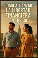 Cmo Alcanzar la Libertad Financiera en Tus 30: Consejos esenciales para ayudar a crear la vida que quieres