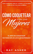 Cmo Coquetear con las Mujeres: El Arte de Coquetear Sin Parecer un Loco Desesperado! Cmo Acercarse, Hablar y Atraer a las Mujeres (Consejos De Citas para Hombres)