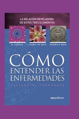 Cmo Entender Las Enfermedades: la revelacin reveladora de estos tres elementos: el zodiaco - flores de bach - herencia maya - Fernandez, Elizabeth