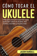 Cmo tocar el ukulele: Una gua para principiantes para aprender sobre el ukulele, leer msica, acordes y mucho ms