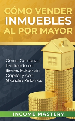 Cmo vender inmuebles al por mayor: Cmo Comenzar Invirtiendo en Bienes Races sin Capital y con Grandes Retornos - Mastery, Income