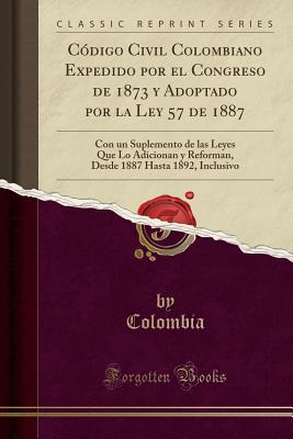 C?digo Civil Colombiano Expedido Por El Congreso de 1873 y Adoptado Por La Ley 57 de 1887: Con Un Suplemento de Las Leyes Que Lo Adicionan y Reforman, Desde 1887 Hasta 1892, Inclusivo (Classic Reprint) - Colombia, Colombia