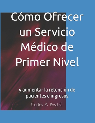 C?mo Ofrecer un Servicio M?dico de Primer Nivel: y aumentar la retenci?n de pacientes e ingresos - Rossi C, Carlos A