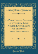 C. Plini Caecili Secundi Epistularum Libri Novem Epistularum Ad Traianum Liber Panegyricus (Classic Reprint)