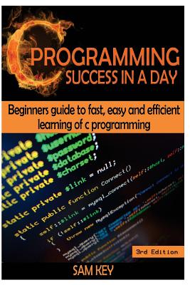 C Programming Success in a Day: Beginners' Guide to Fast, Easy and Efficient Learning of C Programming - Key, Sam