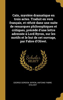 Ca?n, myst?re dramatique en trois actes. Traduit en vers fran?ais, et r?fut? dans une suite de remarques philosophiques et critiques, pr?c?d? d'une lettre adress?e ? Lord Byron, sur les motifs et le but de cet ouvrage, par Fabre d'Olivet. - Byron, George Gordon, and D'Olivet, Antoine Fabre