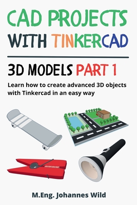 CAD Projects with Tinkercad 3D Models Part 1: Learn how to create advanced 3D objects with Tinkercad in an easy way - Wild, M Eng Johannes