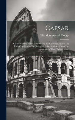 Caesar: A History of the art of war Among the Romans Down to the end of the Roman Empire, With A Detailed Account of the Campaigns of Caius Julius Caesar - Dodge, Theodore Ayrault