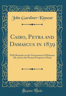 Cairo, Petra and Damascus in 1839: With Remarks on the Government of Mehemet Ali, and on the Present Prospects of Syria (Classic Reprint) - Kinnear, John Gardiner