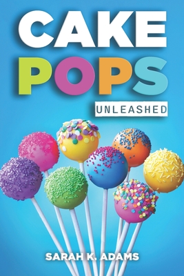 Cake Pops Unleashed: Easy-to-Follow Recipes With Step-by-Step Instructions, Tips and Tricks Perfect for Parties, Holidays, and Everyday Delights - Adams, Sarah K