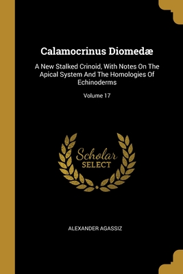 Calamocrinus Diomed: A New Stalked Crinoid, With Notes On The Apical System And The Homologies Of Echinoderms; Volume 17 - Agassiz, Alexander