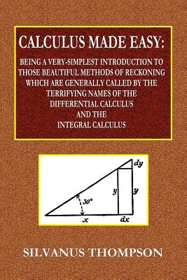 Calculus Made Easy - Being a Very-Simplest Introduction to Those Beautiful Methods of Reckoning Which Are Generally Called by the TERRIFYING NAMES of the Differential Calculus and the Integral Calculus - Thompson, Silvanus Phillips