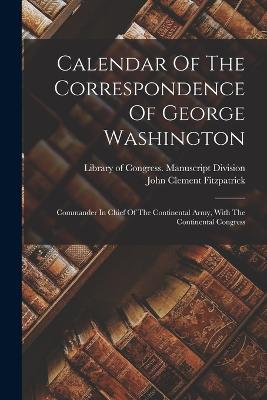 Calendar Of The Correspondence Of George Washington: Commander In Chief Of The Continental Army, With The Continental Congress - Library of Congress Manuscript Divis (Creator), and John Clement Fitzpatrick (Creator)