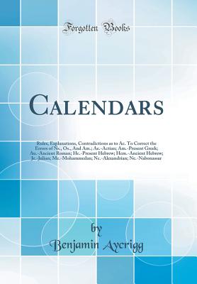 Calendars: Rules, Explanations, Contradictions as to Ac. to Correct the Errors of Ns., Os., and Am.; Ae.-Actian; Am.-Present Greek; Au.-Ancient Roman; Hc.-Present Hebrew; Hcm.-Ancient Hebrew; Je.-Julian; Me.-Mohammedan; Nc.-Alexandrian; Ne.-Nabonassar - Aycrigg, Benjamin