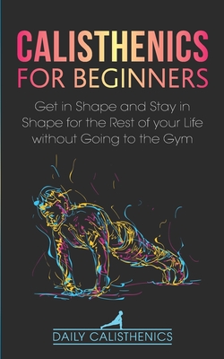 Calisthenics for Beginners: Get in Shape and Stay in Shape for the Rest of your Life without Going to the Gym - Jay, Daily, and Calisthenics, Daily