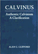 Calvinus: Authentic Calvinism, a Clarification - Clifford, Alan C