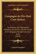 Campagne de Dix-Huit Cent Quinze: Ou Relation Des Operations Militaires Qui Ont Eu Lieu En France Et En Belgique, Pendant Les Cent Jours (1818)