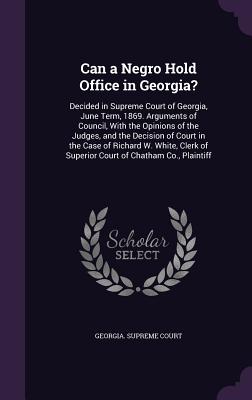 Can a Negro Hold Office in Georgia?: Decided in Supreme Court of Georgia, June Term, 1869. Arguments of Council, With the Opinions of the Judges, and the Decision of Court in the Case of Richard W. White, Clerk of Superior Court of Chatham Co., Plaintiff - Georgia Supreme Court (Creator)