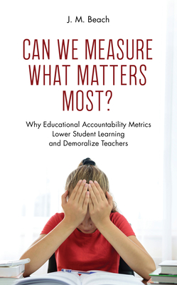 Can We Measure What Matters Most?: Why Educational Accountability Metrics Lower Student Learning and Demoralize Teachers - Beach, J M, and Labaree, David (Foreword by)