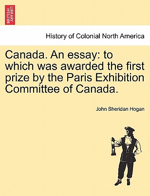 Canada. an Essay: To Which Was Awarded the First Prize by the Paris Exhibition Committee of Canada. - Hogan, John Sheridan