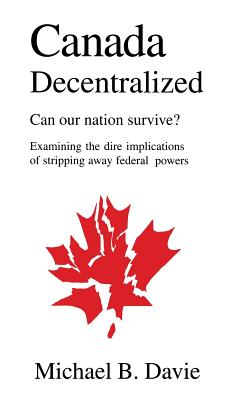 Canada Decentralized: Can Our Nation Survive?: Examining the Dire Impliations of Stripping Away Federal Powers - Davie, Michael B