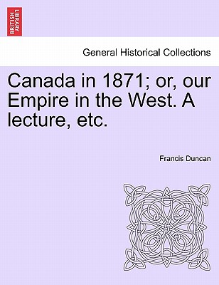 Canada in 1871; Or, Our Empire in the West. a Lecture, Etc. - Duncan, Francis