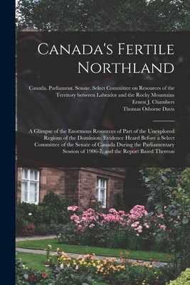 Canada's Fertile Northland: a Glimpse of the Enormous Resources of Part of the Unexplored Regions of the Dominion: Evidence Heard Before a Select Committee of the Senate of Canada During the Parliamentary Session of 1906-7, and the Report Based Thereon - Canada Parliament Senate Select Co (Creator), and Chambers, Ernest J 1862-1925 (Creator), and Davis, Thomas Osborne 1856-1917