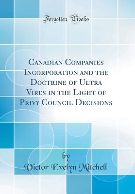 Canadian Companies Incorporation and the Doctrine of Ultra Vires in the Light of Privy Council Decisions (Classic Reprint) - Mitchell, Victor Evelyn