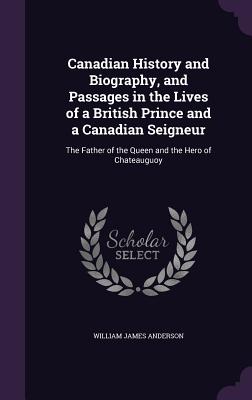 Canadian History and Biography, and Passages in the Lives of a British Prince and a Canadian Seigneur: The Father of the Queen and the Hero of Chateauguoy - Anderson, William James