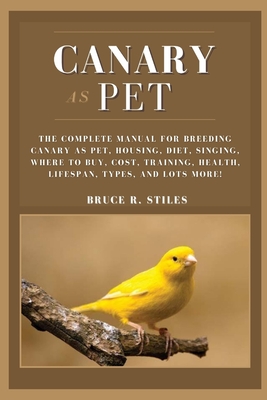 Canary as Pet: The Complete Manual For Breeding Canary As Pet, Housing, Diet, Singing, Where To Buy, Cost, Training, Health, Lifespan, Types, And Lots More! - R Stiles, Bruce