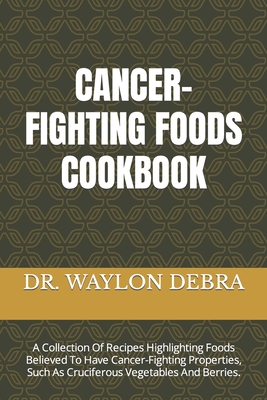 Cancer-Fighting Foods Cookbook: A Collection Of Recipes Highlighting Foods Believed To Have Cancer-Fighting Properties, Such As Cruciferous Vegetables And Berries. - Debra, Waylon, Dr.